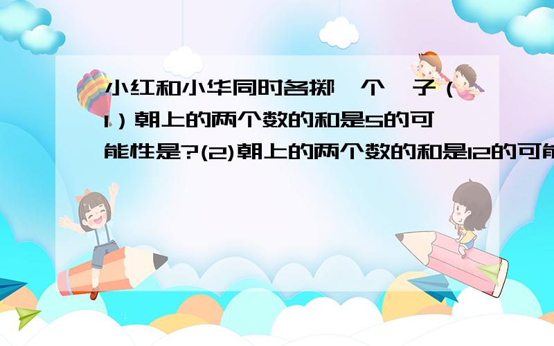 小红和小华同时各掷一个骰子（1）朝上的两个数的和是5的可能性是?(2)朝上的两个数的和是12的可能性是?最好有解题过程,谢谢!