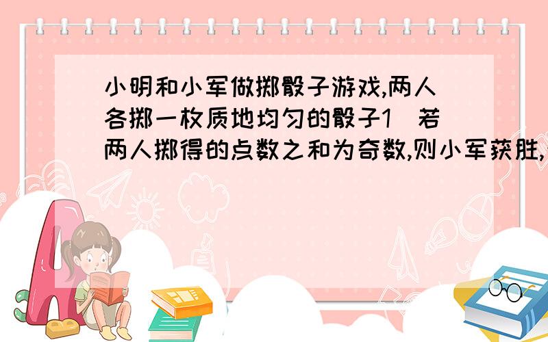 小明和小军做掷骰子游戏,两人各掷一枚质地均匀的骰子1）若两人掷得的点数之和为奇数,则小军获胜,否则小小明获胜,这个游戏公平吗?为什么?2）若两人掷得的点数之积为奇数,则小军获胜,否