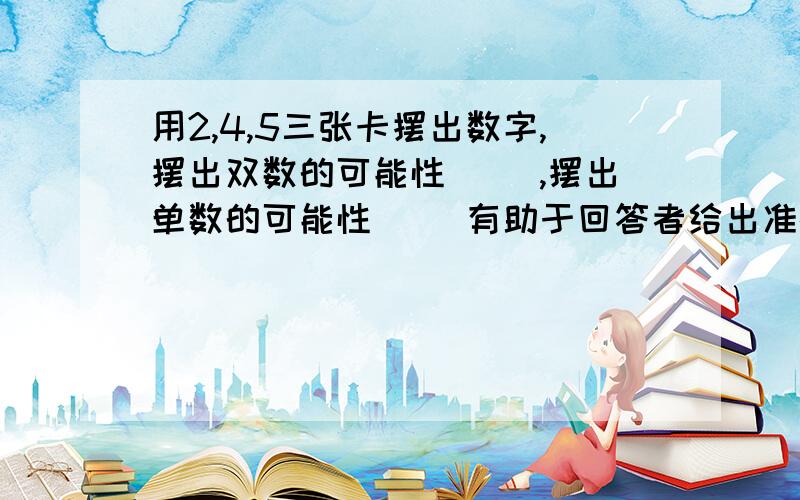 用2,4,5三张卡摆出数字,摆出双数的可能性（ ）,摆出单数的可能性（ ）有助于回答者给出准确的答案