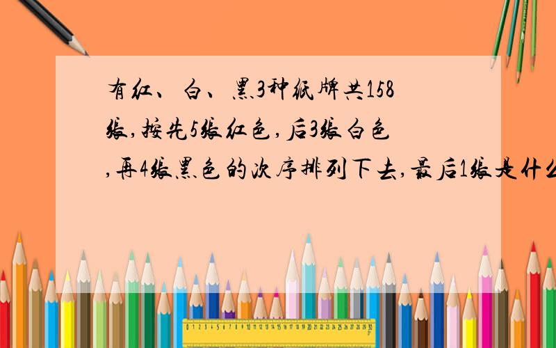 有红、白、黑3种纸牌共158张,按先5张红色,后3张白色,再4张黑色的次序排列下去,最后1张是什么颜色,第140张又是什么