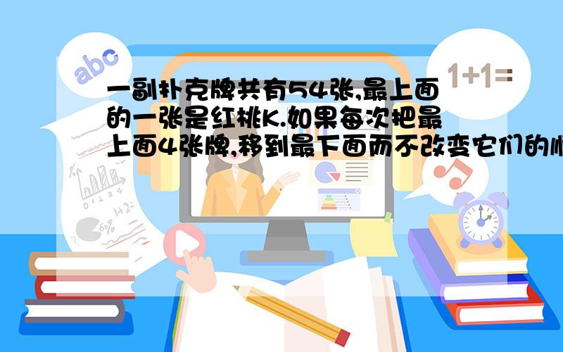 一副扑克牌共有54张,最上面的一张是红桃K.如果每次把最上面4张牌,移到最下面而不改变它们的顺序及朝向,那么,至少经过( )次移动,红桃K又会出现在最上面.