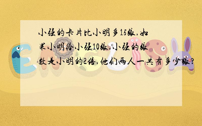 小强的卡片比小明多15张,如果小明给小强10张,小强的张数是小明的2倍,他们两人一共有多少张?