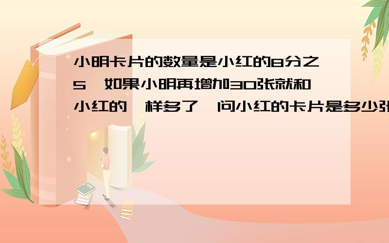 小明卡片的数量是小红的8分之5,如果小明再增加30张就和小红的一样多了,问小红的卡片是多少张?