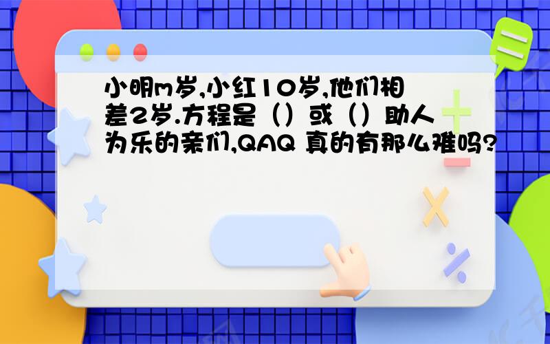 小明m岁,小红10岁,他们相差2岁.方程是（）或（）助人为乐的亲们,QAQ 真的有那么难吗?