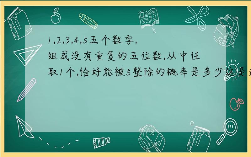 1,2,3,4,5五个数字,组成没有重复的五位数,从中任取1个,恰好能被5整除的概率是多少这是道概率题目,写出解题格式和过程