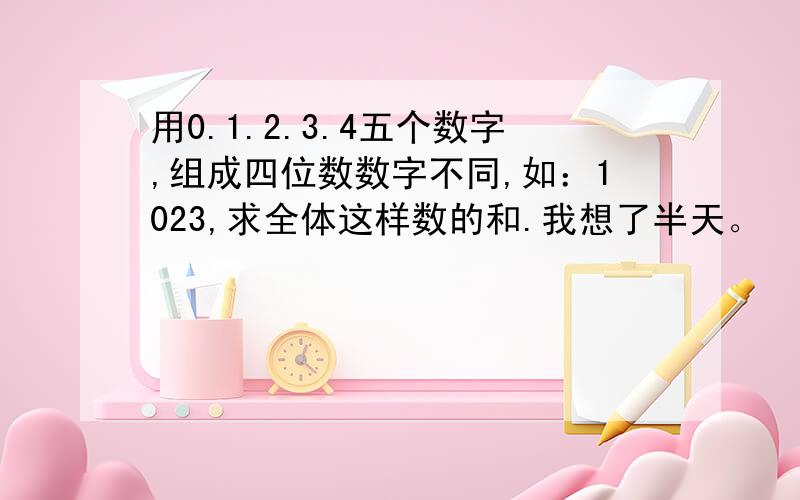 用0.1.2.3.4五个数字,组成四位数数字不同,如：1023,求全体这样数的和.我想了半天。