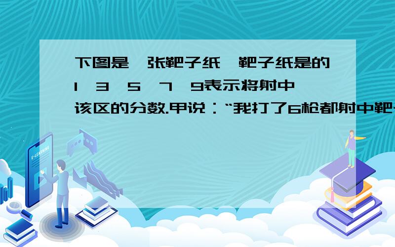 下图是一张靶子纸,靶子纸是的1,3,5,7,9表示将射中该区的分数.甲说：“我打了6枪都射中靶子,共得分27分乙说：“我打了5枪,每枪都中靶得分,共得27分.