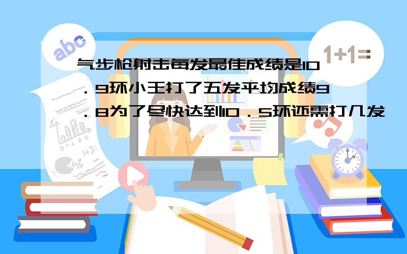 气步枪射击每发最佳成绩是10．9环小王打了五发平均成绩9．8为了尽快达到10．5环还需打几发