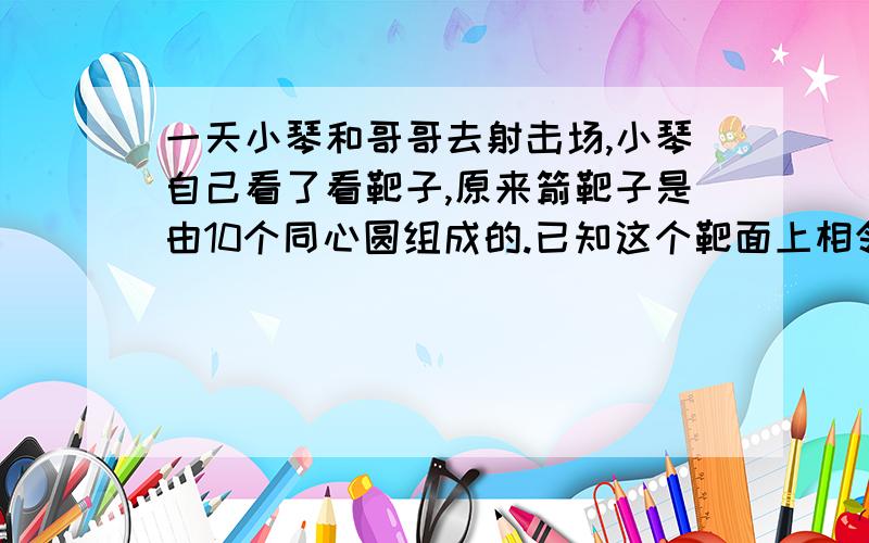 一天小琴和哥哥去射击场,小琴自己看了看靶子,原来箭靶子是由10个同心圆组成的.已知这个靶面上相邻的两个同心圆半径之差等于里面小圆的半径.最里面的小圆叫做10环,最外面的叫做1环,请