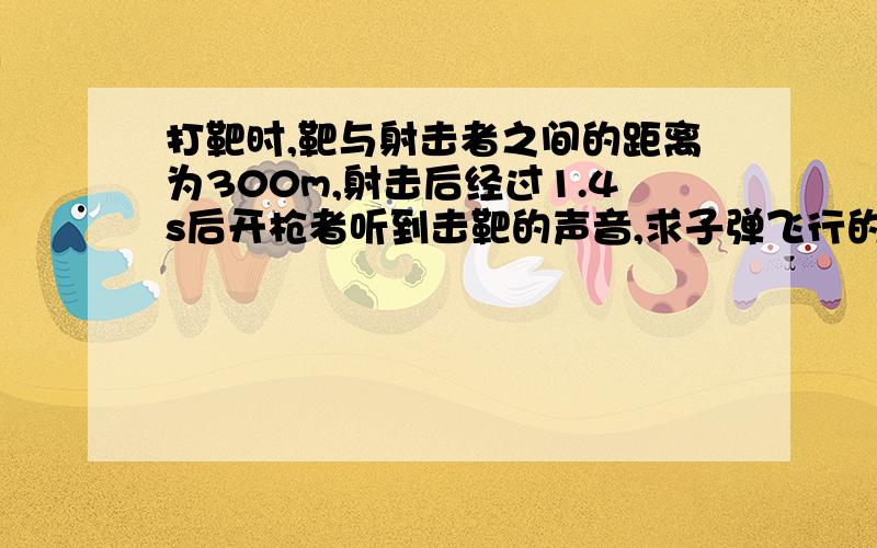 打靶时,靶与射击者之间的距离为300m,射击后经过1.4s后开枪者听到击靶的声音,求子弹飞行的速度谢谢