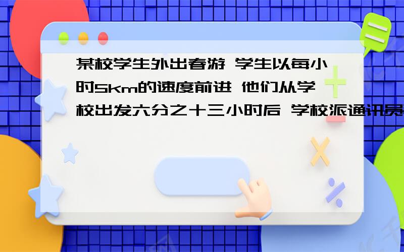 某校学生外出春游 学生以每小时5km的速度前进 他们从学校出发六分之十三小时后 学校派通讯员骑摩托车按学生走的路线追赶学生队伍 传达紧急通知 结果 通讯员用25分钟追赶上了学生队伍