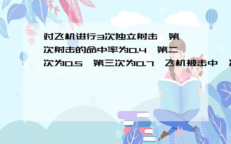 对飞机进行3次独立射击,第一次射击的命中率为0.4,第二次为0.5,第三次为0.7,飞机被击中一次而坠落的概率0.2,被击中两次而坠落的概率为0.6,若被击中三次飞机必坠落,求射击三次使飞机坠落的