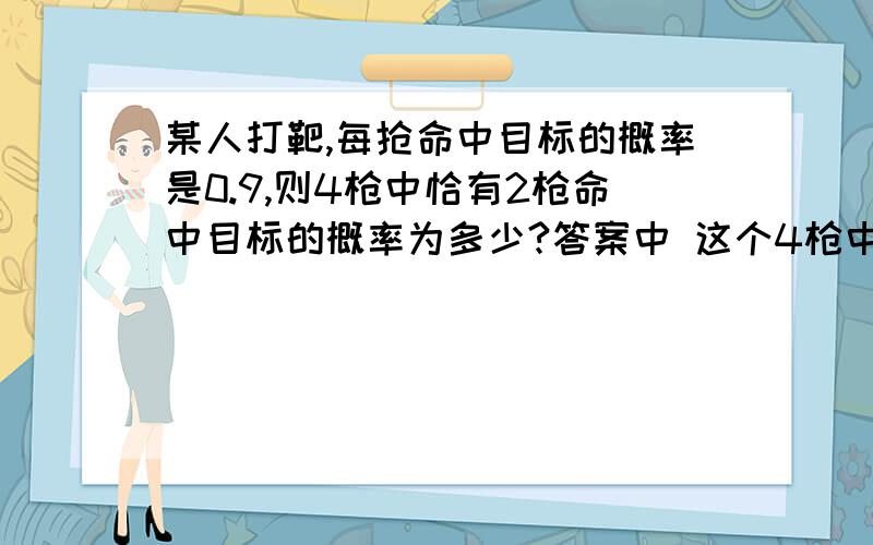 某人打靶,每抢命中目标的概率是0.9,则4枪中恰有2枪命中目标的概率为多少?答案中 这个4枪中任取两枪命中0.9,则有6种取法； 这6种取法是?