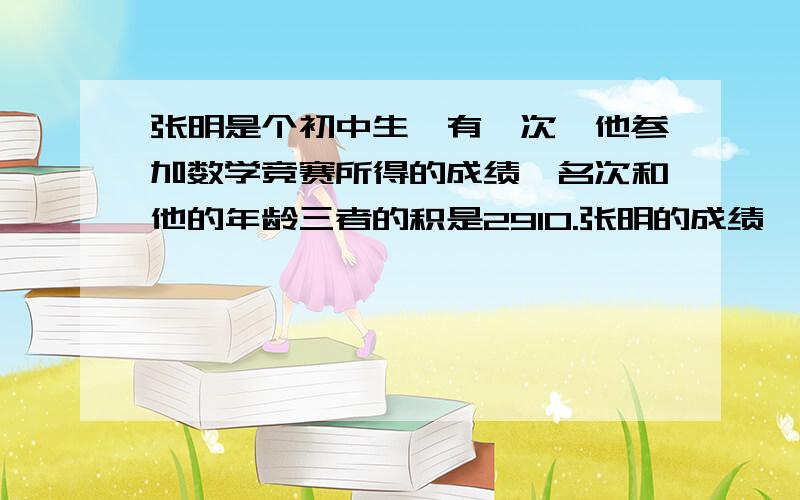 张明是个初中生,有一次,他参加数学竞赛所得的成绩、名次和他的年龄三者的积是2910.张明的成绩、名次和年龄分别是多少?