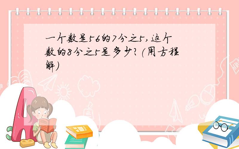 一个数是56的7分之5,这个数的8分之5是多少?(用方程解)