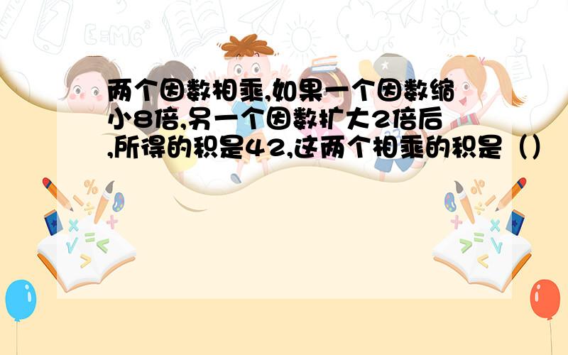 两个因数相乘,如果一个因数缩小8倍,另一个因数扩大2倍后,所得的积是42,这两个相乘的积是（）