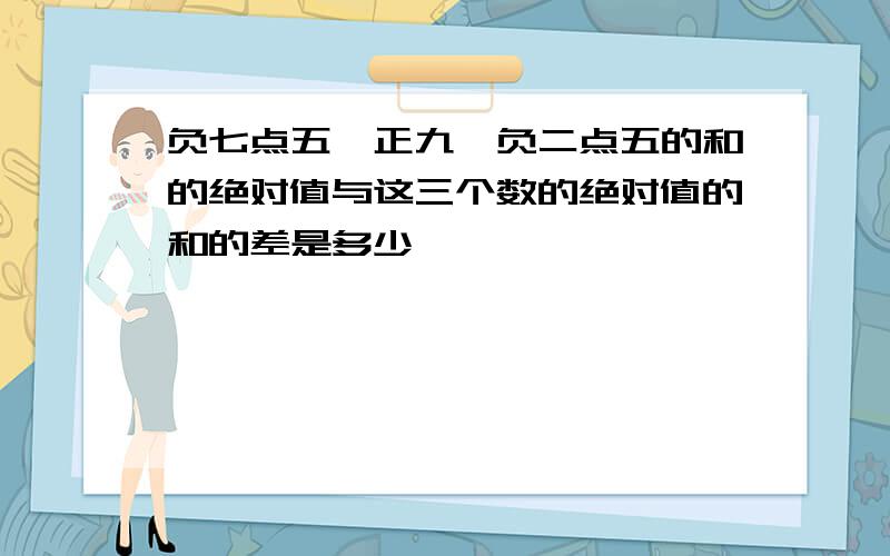 负七点五,正九,负二点五的和的绝对值与这三个数的绝对值的和的差是多少