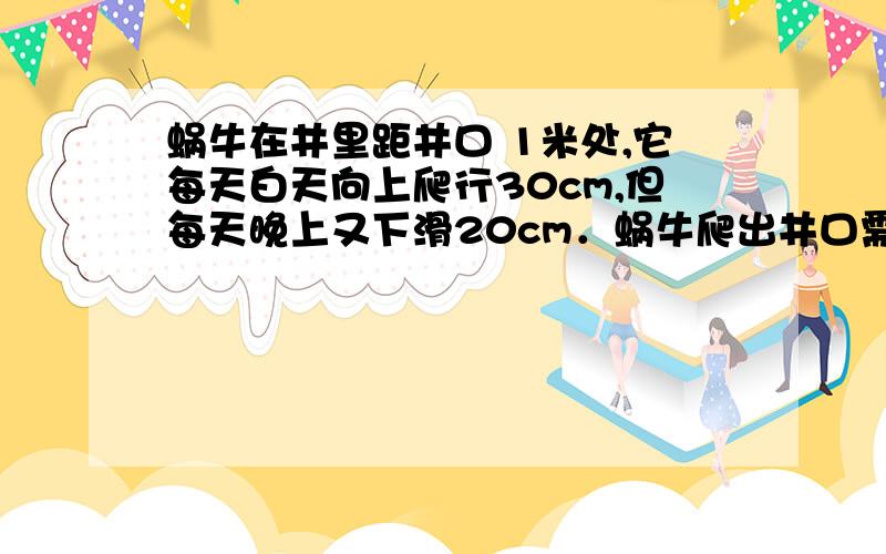 蜗牛在井里距井口 1米处,它每天白天向上爬行30cm,但每天晚上又下滑20cm．蜗牛爬出井口需要的天数是（ ）蜗牛在井里距井口 1米处,它每天白天向上爬行30cm,但每天晚上又下滑20cm．蜗牛爬出井