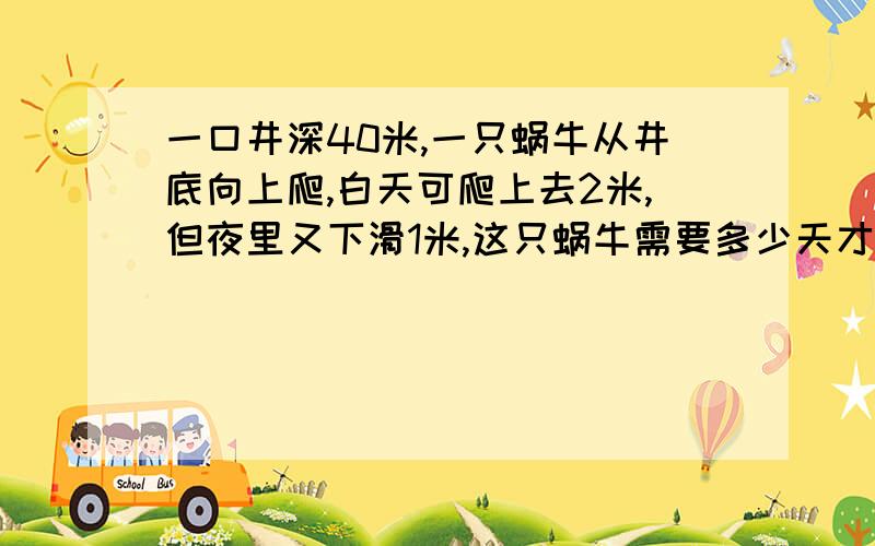 一口井深40米,一只蜗牛从井底向上爬,白天可爬上去2米,但夜里又下滑1米,这只蜗牛需要多少天才能爬到井口?我家小孩是这样写:40-2=38米 38÷1=38天 38+1=39天