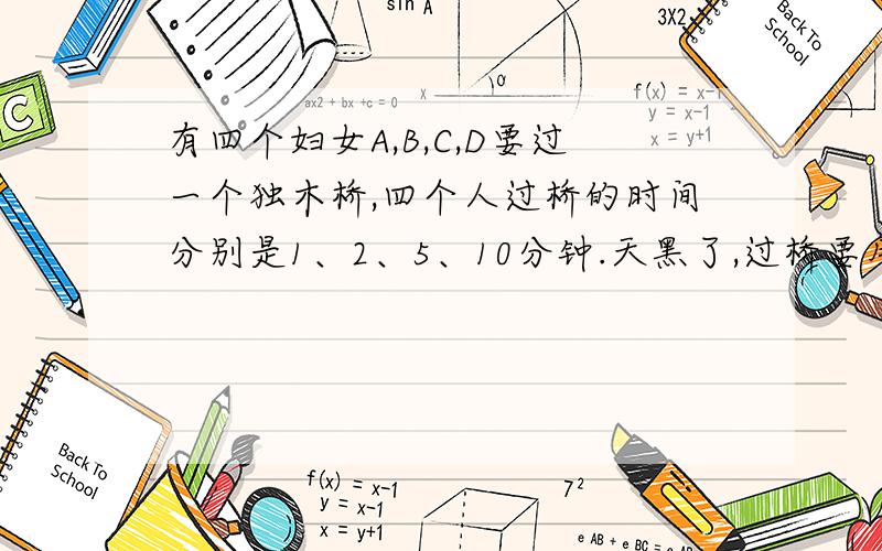 有四个妇女A,B,C,D要过一个独木桥,四个人过桥的时间分别是1、2、5、10分钟.天黑了,过桥要用手电筒,她们只有一只手电筒,允许同时过两个人,问他们如何在17分钟或以内都过去?