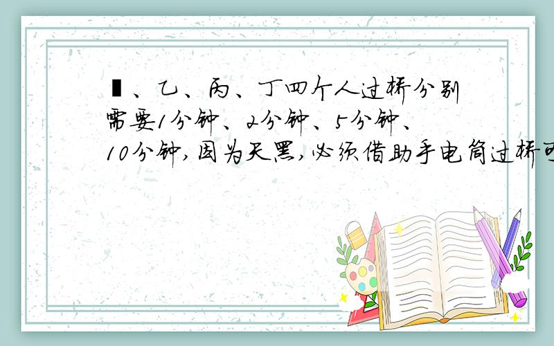 曱、乙、丙、丁四个人过桥分别需要1分钟、2分钟、5分钟、10分钟,因为天黑,必须借助手电筒过桥可是总共只有一个手电筒,并且桥的载重能力有限,只能承受两个人的重量也就是说每次最多过