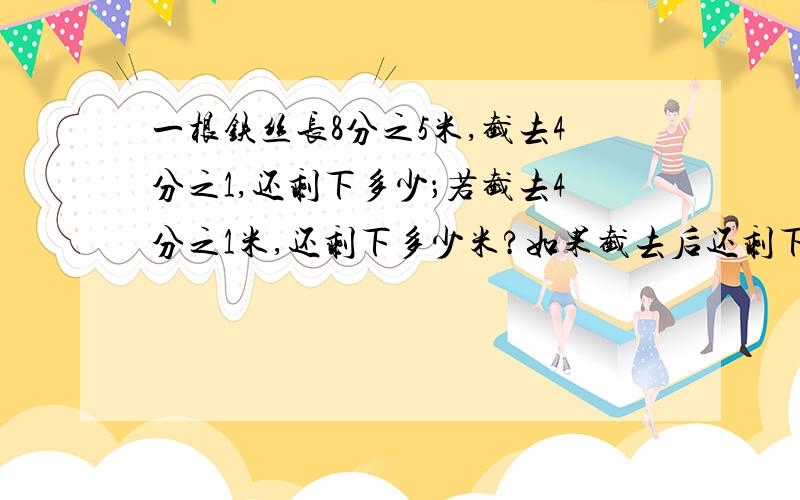 一根铁丝长8分之5米,截去4分之1,还剩下多少；若截去4分之1米,还剩下多少米?如果截去后还剩下4分之1,还剩下多少米?（我要的答案是分数!）