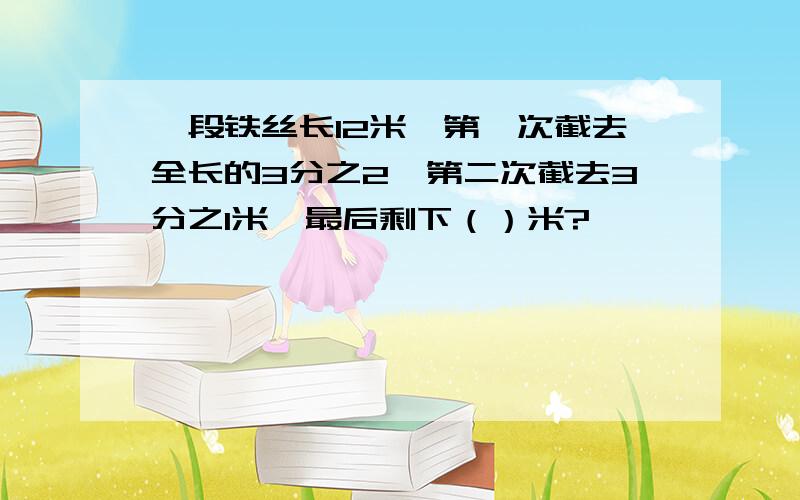 一段铁丝长12米,第一次截去全长的3分之2,第二次截去3分之1米,最后剩下（）米?