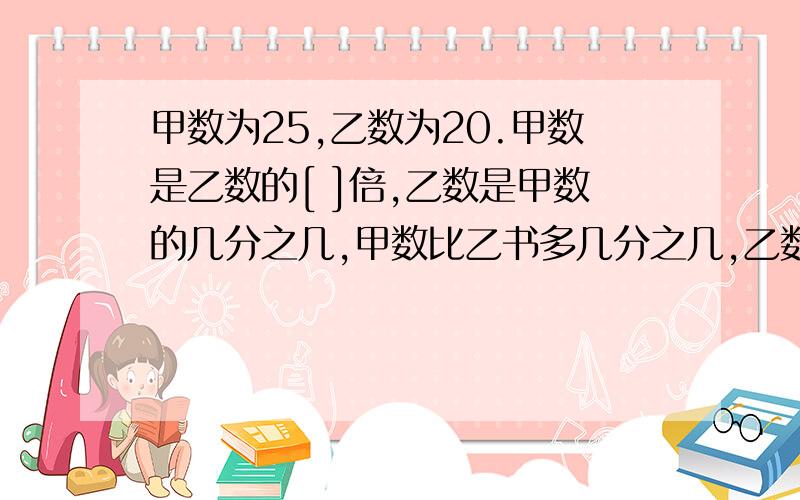 甲数为25,乙数为20.甲数是乙数的[ ]倍,乙数是甲数的几分之几,甲数比乙书多几分之几,乙数比甲数少几分之几