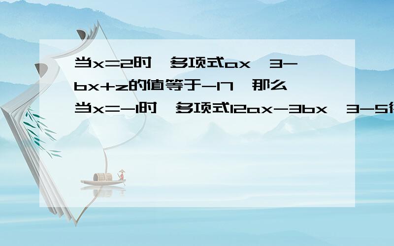 当x=2时,多项式ax^3-bx+z的值等于-17,那么当x=-1时,多项式12ax-3bx^3-5得知等于多少.