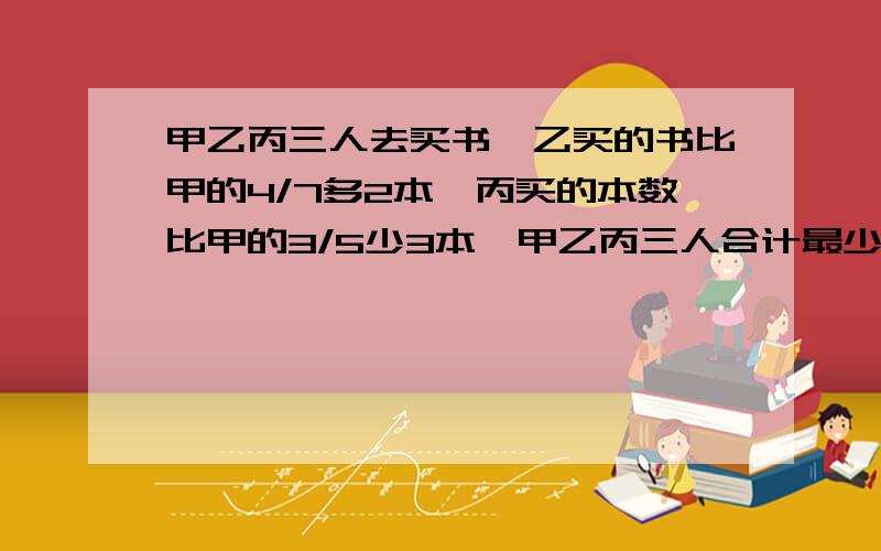 甲乙丙三人去买书,乙买的书比甲的4/7多2本,丙买的本数比甲的3/5少3本,甲乙丙三人合计最少买多少本书?求大虾解题~