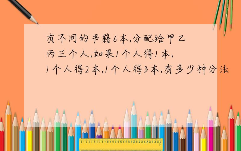 有不同的书籍6本,分配给甲乙丙三个人,如果1个人得1本,1个人得2本,1个人得3本,有多少种分法