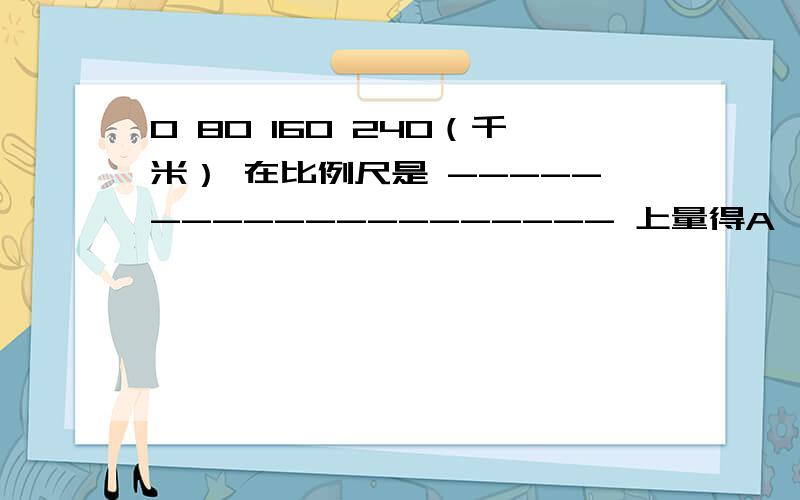 0 80 160 240（千米） 在比例尺是 -------------------- 上量得A、B两地之前的距离是8.4米,续上,一辆汽车每小时以64千米的速度从A地到B地要多少小时?