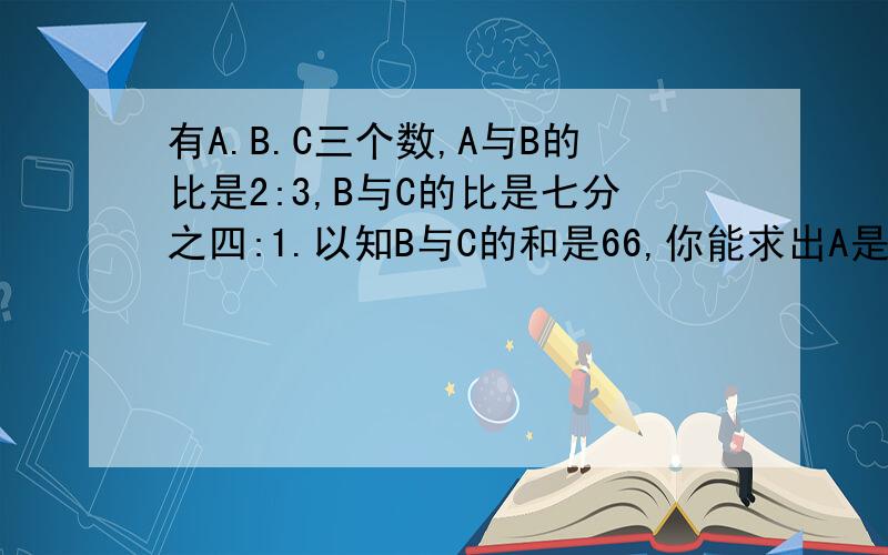 有A.B.C三个数,A与B的比是2:3,B与C的比是七分之四:1.以知B与C的和是66,你能求出A是多少吗?急.