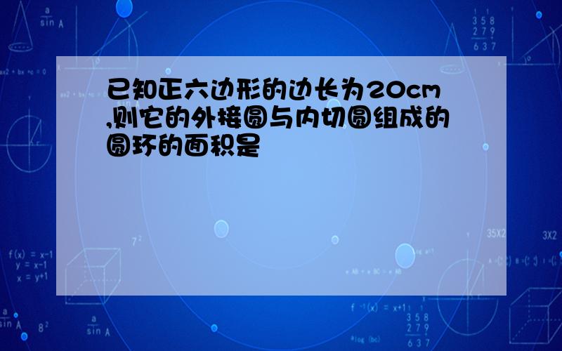 已知正六边形的边长为20cm,则它的外接圆与内切圆组成的圆环的面积是