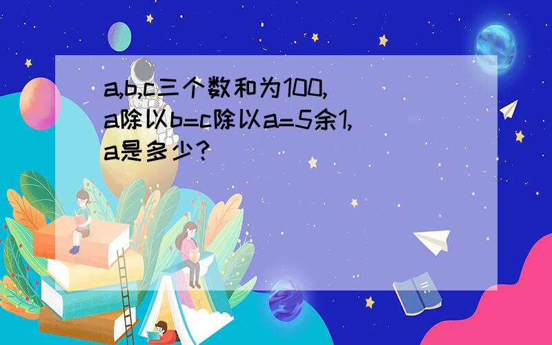 a,b,c三个数和为100,a除以b=c除以a=5余1,a是多少?