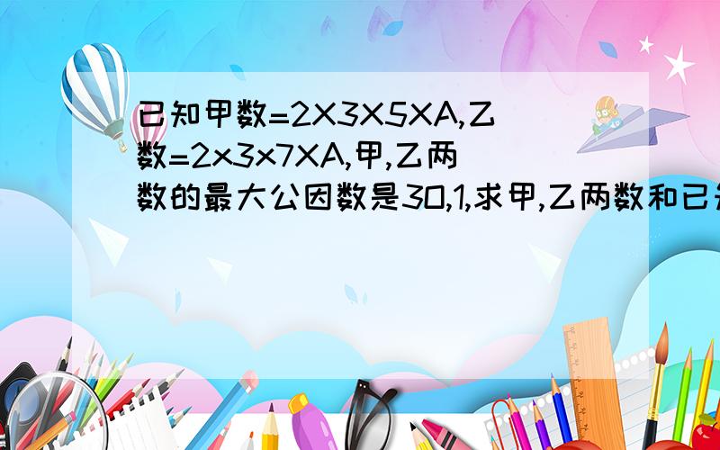 已知甲数=2X3X5XA,乙数=2x3x7XA,甲,乙两数的最大公因数是3O,1,求甲,乙两数和已知甲数=2X3X5XA,乙数=2x3x7XA,甲,乙两数的最大公因数是3O,1,求甲,乙两数和A2；求甲,乙两数的最小公倍数.