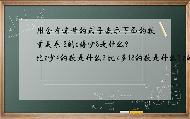 用含有字母的式子表示下面的数量关系 2的c倍少8是什么?比z少4的数是什么?比x多12的数是什么?z的6倍多8是什么12个m相加 的和是什么?比a多7的数是什么?比x多10的数是什么?x的y分之一是什么?x的