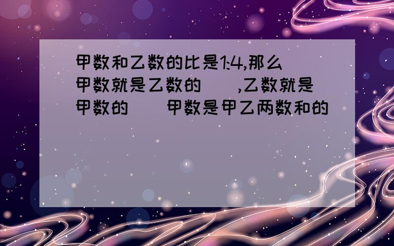 甲数和乙数的比是1:4,那么甲数就是乙数的（）,乙数就是甲数的（）甲数是甲乙两数和的（）