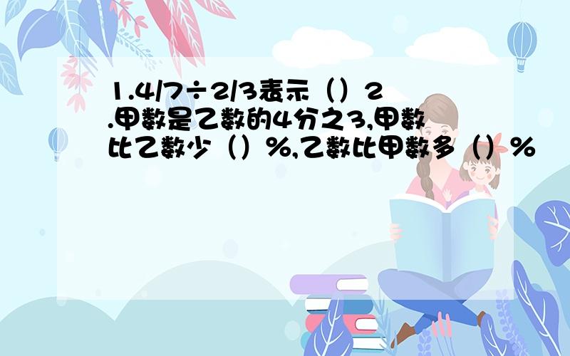 1.4/7÷2/3表示（）2.甲数是乙数的4分之3,甲数比乙数少（）％,乙数比甲数多（）％