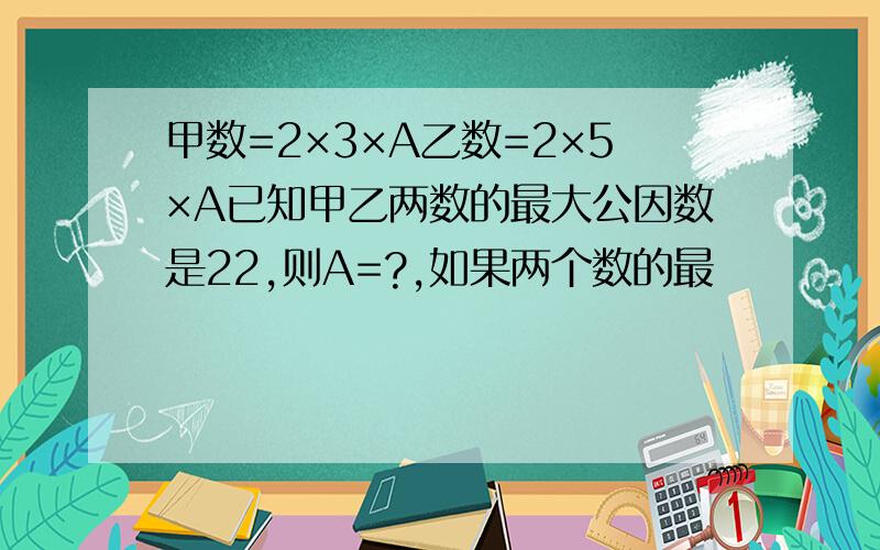 甲数=2×3×A乙数=2×5×A已知甲乙两数的最大公因数是22,则A=?,如果两个数的最