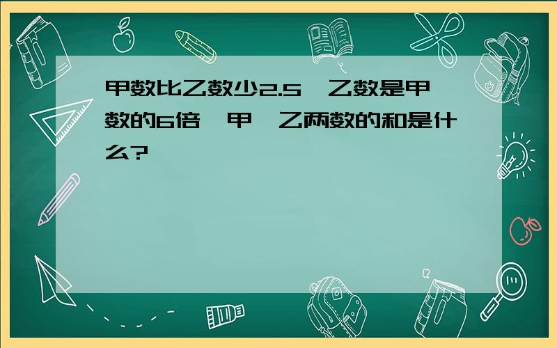 甲数比乙数少2.5,乙数是甲数的6倍,甲、乙两数的和是什么?