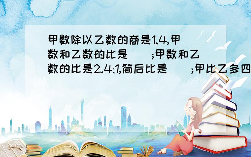 甲数除以乙数的商是1.4,甲数和乙数的比是();甲数和乙数的比是2.4:1,简后比是();甲比乙多四分之三,甲乙的比是()