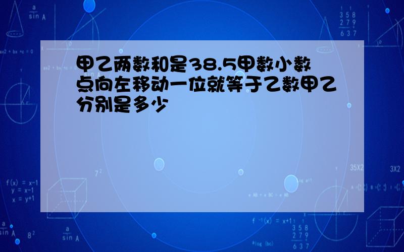 甲乙两数和是38.5甲数小数点向左移动一位就等于乙数甲乙分别是多少