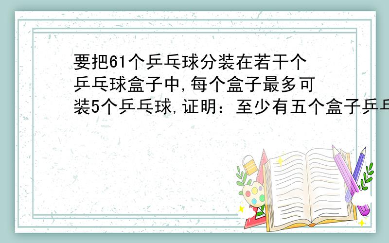 要把61个乒乓球分装在若干个乒乓球盒子中,每个盒子最多可装5个乒乓球,证明：至少有五个盒子乒乓球数量相同.