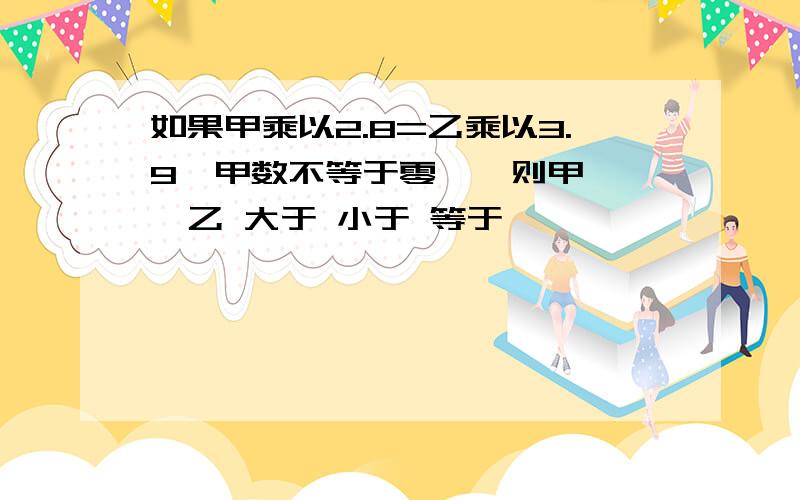 如果甲乘以2.8=乙乘以3.9{甲数不等于零},则甲{ }乙 大于 小于 等于