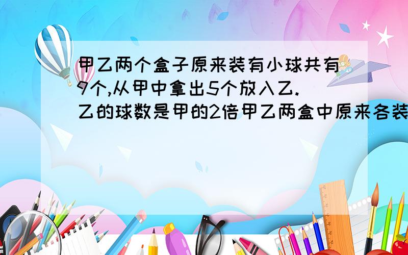 甲乙两个盒子原来装有小球共有9个,从甲中拿出5个放入乙.乙的球数是甲的2倍甲乙两盒中原来各装有多少小球