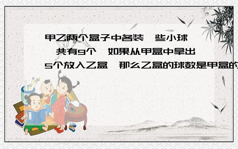 甲乙两个盒子中各装一些小球,一共有9个,如果从甲盒中拿出5个放入乙盒,那么乙盒的球数是甲盒的2倍,甲乙