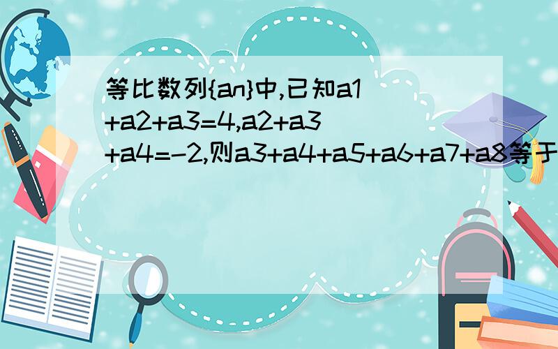 等比数列{an}中,已知a1+a2+a3=4,a2+a3+a4=-2,则a3+a4+a5+a6+a7+a8等于多少?如题,