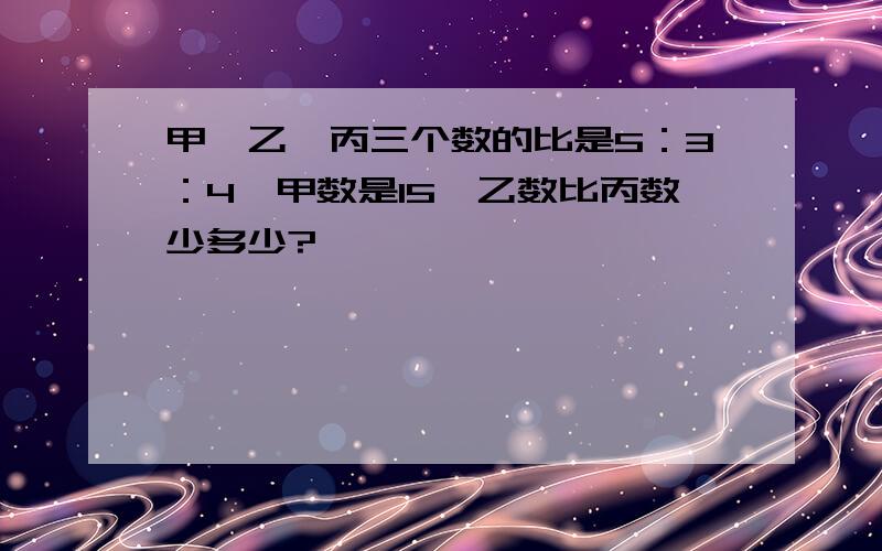 甲,乙,丙三个数的比是5：3：4,甲数是15,乙数比丙数少多少?