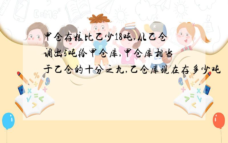 甲仓存粮比乙少18吨,从乙仓调出5吨给甲仓库,甲仓库相当于乙仓的十分之九,乙仓库现在存多少吨